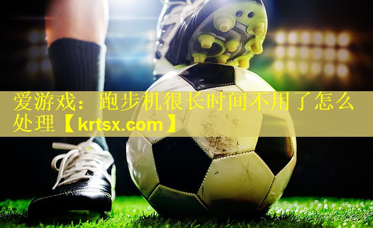 爱游戏：跑步机很长时间不用了怎么处理